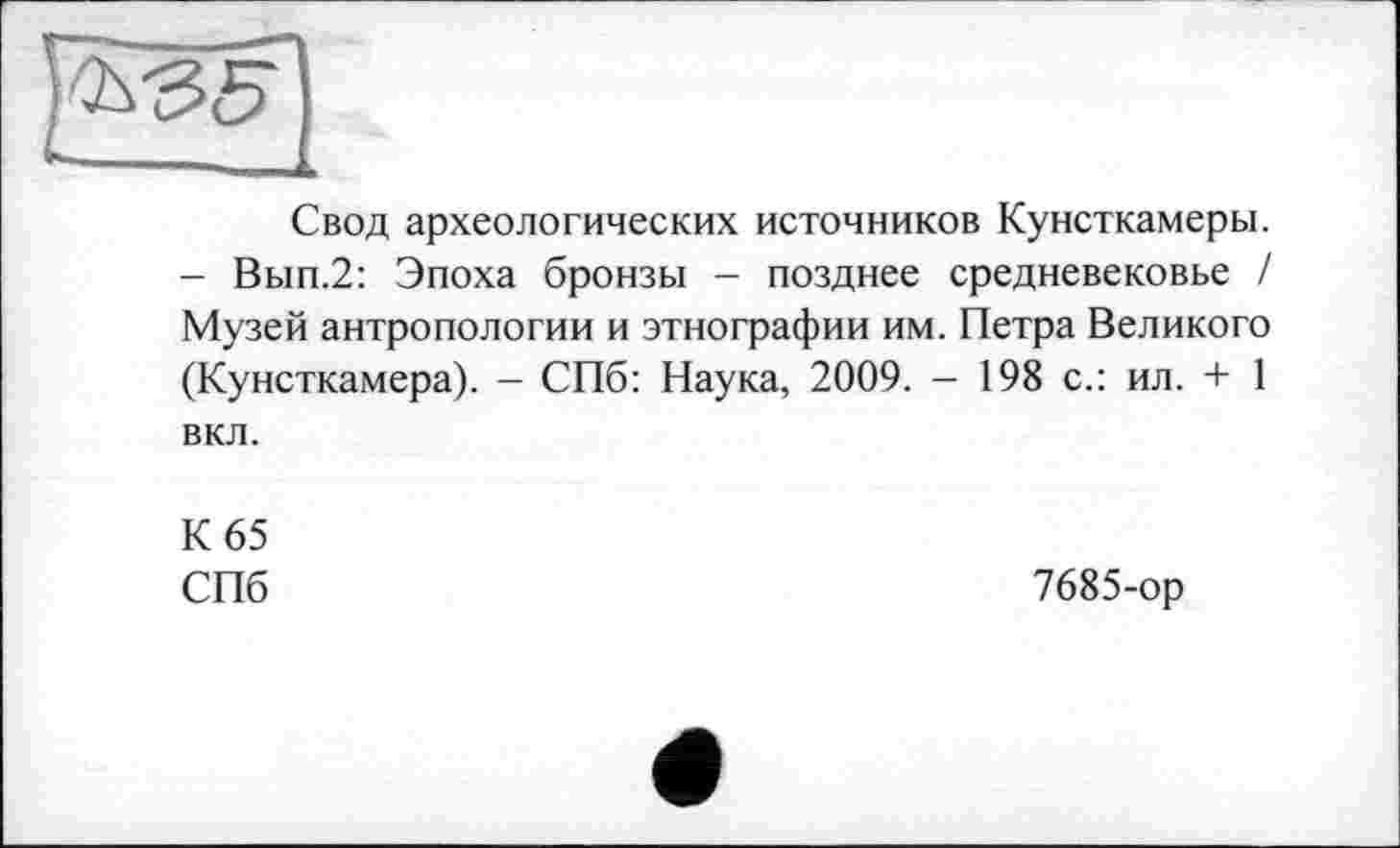 ﻿Свод археологических источников Кунсткамеры. - Вып.2: Эпоха бронзы - позднее средневековье / Музей антропологии и этнографии им. Петра Великого (Кунсткамера). - СПб: Наука, 2009. - 198 с.: ил. + 1 вкл.
К 65
СПб
7685-ор